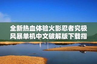 全新热血体验火影忍者究极风暴单机中文破解版下载指南