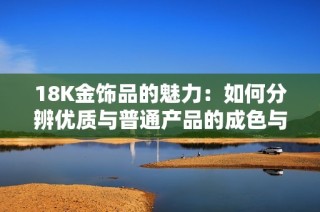 18K金饰品的魅力：如何分辨优质与普通产品的成色与价值