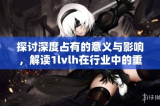 探讨深度占有的意义与影响，解读1lvlh在行业中的重要性