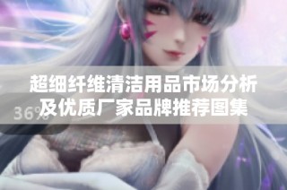 超细纤维清洁用品市场分析及优质厂家品牌推荐图集