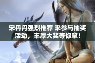 宋丹丹强烈推荐 来参与抽奖活动，丰厚大奖等你拿！