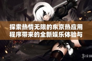 探索热情无限的东京热应用程序带来的全新娱乐体验与互动乐趣