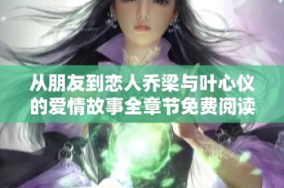 从朋友到恋人乔梁与叶心仪的爱情故事全章节免费阅读
