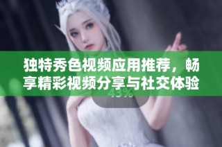 独特秀色视频应用推荐，畅享精彩视频分享与社交体验