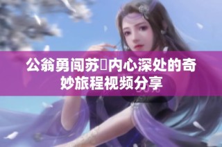 公翁勇闯苏玥内心深处的奇妙旅程视频分享