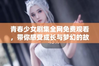 青春少女剧集全网免费观看，带你感受成长与梦幻的故事之旅