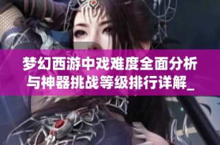 梦幻西游中戏难度全面分析与神器挑战等级排行详解_GPU玩法攻略
