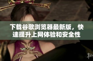 下载谷歌浏览器最新版，快速提升上网体验和安全性