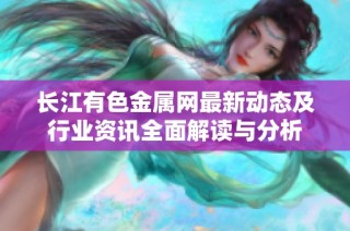 长江有色金属网最新动态及行业资讯全面解读与分析