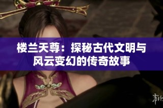 楼兰天尊：探秘古代文明与风云变幻的传奇故事
