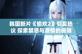 韩国新片《偷欢2》引发热议 探索禁忌与激情的极限挑战
