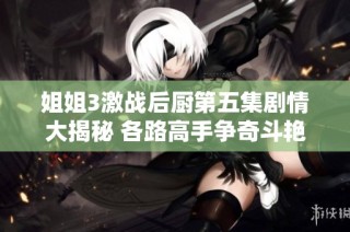 姐姐3激战后厨第五集剧情大揭秘 各路高手争奇斗艳留下悬念