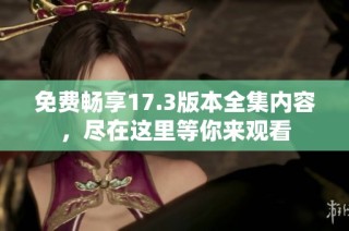 免费畅享17.3版本全集内容，尽在这里等你来观看
