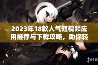 2023年18款人气短视频应用推荐与下载攻略，助你轻松获取精彩内容