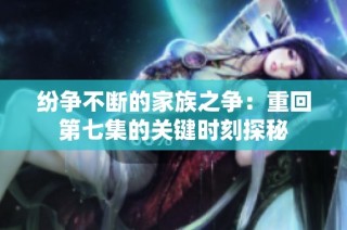 纷争不断的家族之争：重回第七集的关键时刻探秘