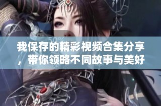 我保存的精彩视频合集分享，带你领略不同故事与美好瞬间