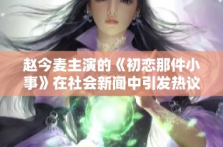 赵今麦主演的《初恋那件小事》在社会新闻中引发热议