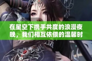 在星空下携手共度的浪漫夜晚，我们相互依偎的温馨时光