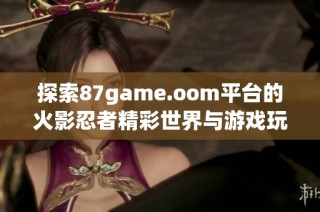 探索87game.oom平台的火影忍者精彩世界与游戏玩法秘辛
