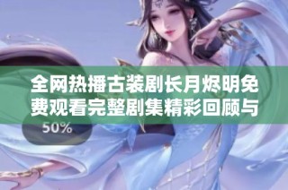 全网热播古装剧长月烬明免费观看完整剧集精彩回顾与分析