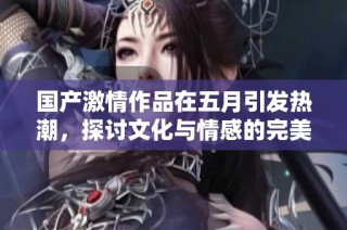 国产激情作品在五月引发热潮，探讨文化与情感的完美结合
