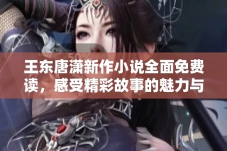 王东唐潇新作小说全面免费读，感受精彩故事的魅力与深度
