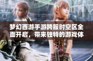 梦幻西游手游跨服时空区全面开启，带来独特的游戏体验与乐趣
