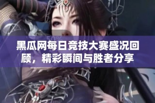 黑瓜网每日竞技大赛盛况回顾，精彩瞬间与胜者分享