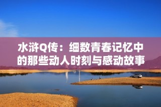 水浒Q传：细数青春记忆中的那些动人时刻与感动故事