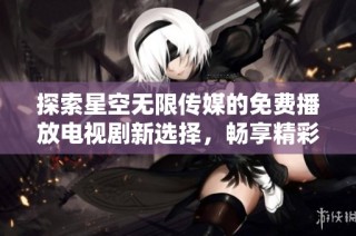 探索星空无限传媒的免费播放电视剧新选择，畅享精彩影视盛宴