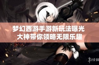 梦幻西游手游新玩法曝光 大神带你领略无限乐趣