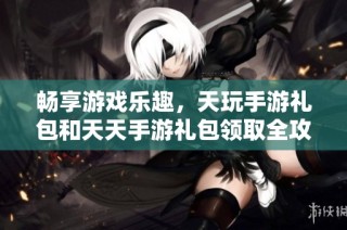 畅享游戏乐趣，天玩手游礼包和天天手游礼包领取全攻略