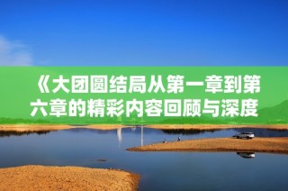 《大团圆结局从第一章到第六章的精彩内容回顾与深度解析》