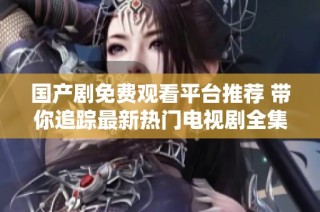 国产剧免费观看平台推荐 带你追踪最新热门电视剧全集