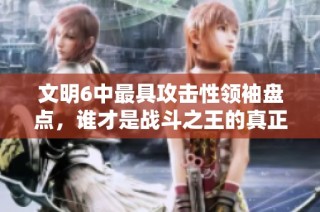 文明6中最具攻击性领袖盘点，谁才是战斗之王的真正代表