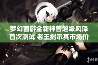 梦幻西游全新神兽超级风泽首次测试 老王揭示其市场价值新趋势