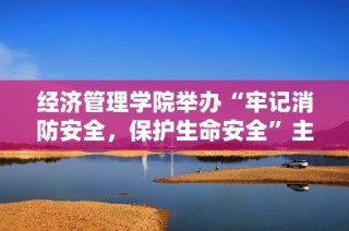 经济管理学院举办“牢记消防安全，保护生命安全”主题系列活动