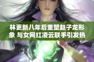 林更新八年后重塑赵子龙形象 与女网红凌云联手引发热议