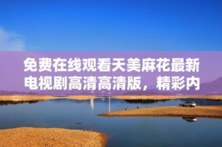 免费在线观看天美麻花最新电视剧高清高清版，精彩内容不容错过