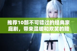 推荐10部不可错过的经典家庭剧，带来温暖和欢笑的陪伴体验！