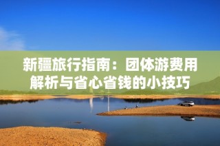 新疆旅行指南：团体游费用解析与省心省钱的小技巧