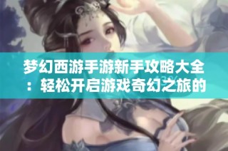 梦幻西游手游新手攻略大全：轻松开启游戏奇幻之旅的秘籍与技巧