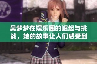 吴梦梦在娱乐圈的崛起与挑战，她的故事让人们感受到梦想的力量