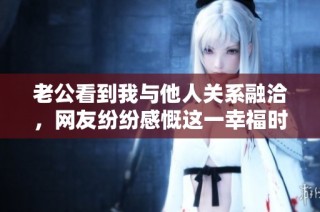 老公看到我与他人关系融洽，网友纷纷感慨这一幸福时刻真美好