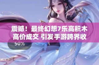 震撼！最终幻想7乐高积木高价成交 引发手游跨界收藏热潮