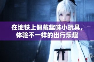 在地铁上佩戴趣味小玩具，体验不一样的出行乐趣