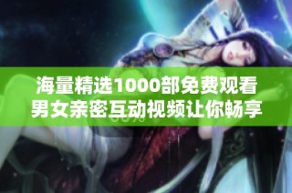 海量精选1000部免费观看男女亲密互动视频让你畅享无尽欢愉