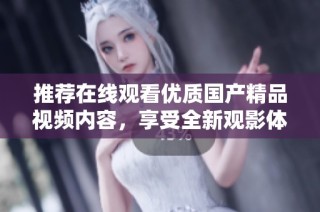 推荐在线观看优质国产精品视频内容，享受全新观影体验手机版