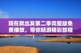 现在就出发第二季完整版免费播放，带你畅游精彩旅程的全新体验