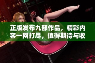 正版发布九部作品，精彩内容一网打尽，值得期待与收藏